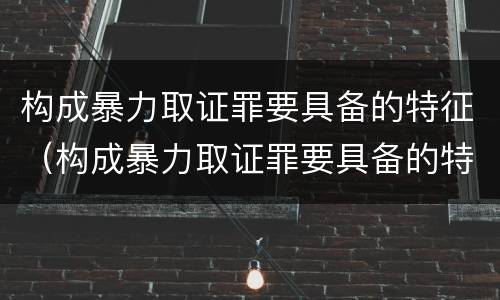 构成暴力取证罪要具备的特征（构成暴力取证罪要具备的特征有哪些）