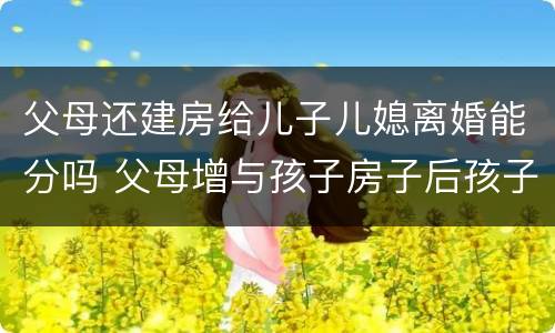 父母还建房给儿子儿媳离婚能分吗 父母增与孩子房子后孩子离婚怎样办