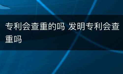 专利会查重的吗 发明专利会查重吗