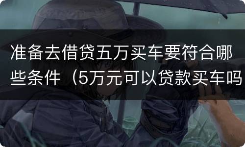 准备去借贷五万买车要符合哪些条件（5万元可以贷款买车吗）