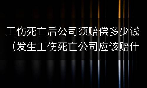 工伤死亡后公司须赔偿多少钱（发生工伤死亡公司应该赔什么钱）
