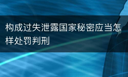 构成过失泄露国家秘密应当怎样处罚判刑