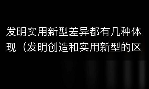 发明实用新型差异都有几种体现（发明创造和实用新型的区别）