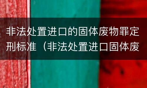 非法处置进口的固体废物罪定刑标准（非法处置进口固体废物罪中所指的固体废物是指）