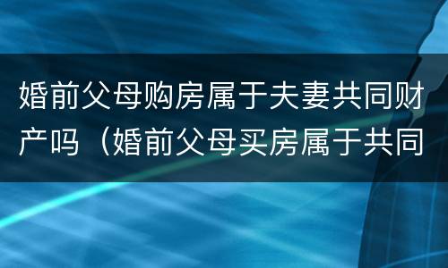 婚前父母购房属于夫妻共同财产吗（婚前父母买房属于共同财产吗）