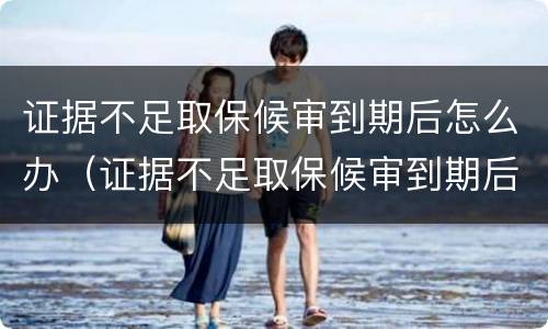 证据不足取保候审到期后怎么办（证据不足取保候审到期后怎么办理）
