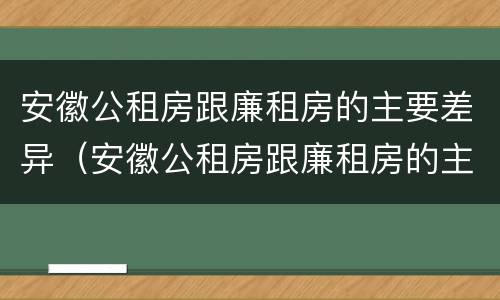 安徽公租房跟廉租房的主要差异（安徽公租房跟廉租房的主要差异在哪里）