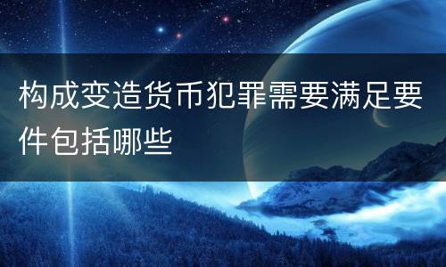 构成变造货币犯罪需要满足要件包括哪些