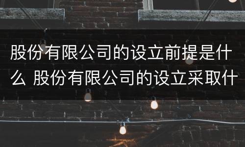 股份有限公司的设立前提是什么 股份有限公司的设立采取什么方式