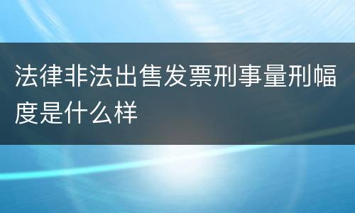 法律非法出售发票刑事量刑幅度是什么样
