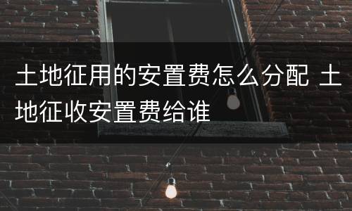土地征用的安置费怎么分配 土地征收安置费给谁