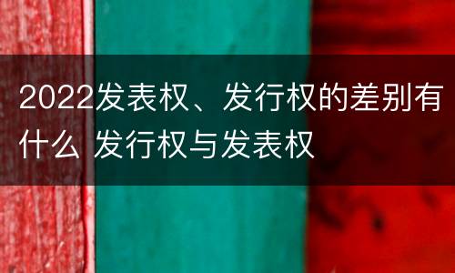 2022发表权、发行权的差别有什么 发行权与发表权