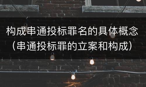 构成串通投标罪名的具体概念（串通投标罪的立案和构成）