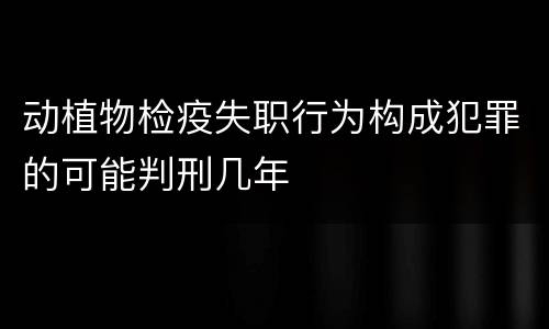 动植物检疫失职行为构成犯罪的可能判刑几年