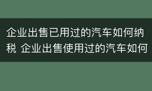 企业出售已用过的汽车如何纳税 企业出售使用过的汽车如何做分录