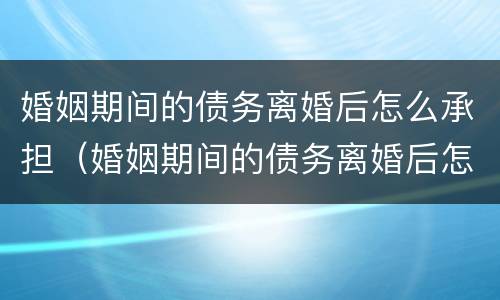 婚姻期间的债务离婚后怎么承担（婚姻期间的债务离婚后怎么承担呢）