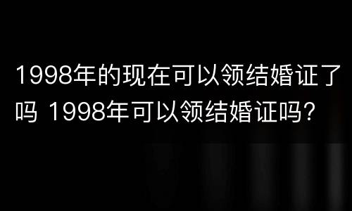 1998年的现在可以领结婚证了吗 1998年可以领结婚证吗?
