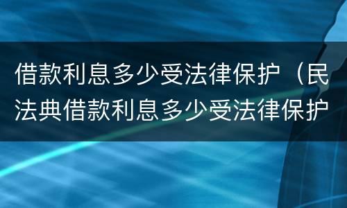 借款利息多少受法律保护（民法典借款利息多少受法律保护）