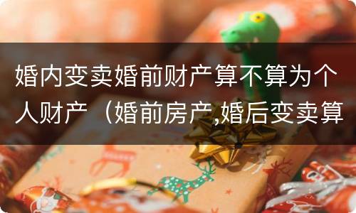 婚内变卖婚前财产算不算为个人财产（婚前房产,婚后变卖算什么财产）