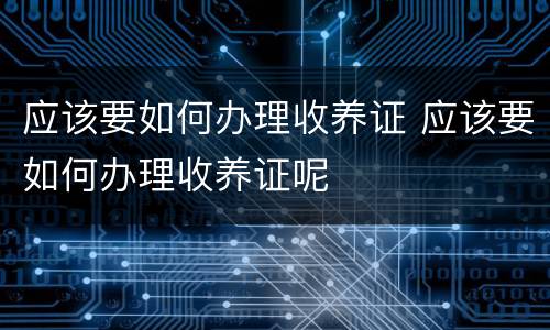 应该要如何办理收养证 应该要如何办理收养证呢