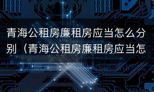 青海公租房廉租房应当怎么分别（青海公租房廉租房应当怎么分别申请入住）