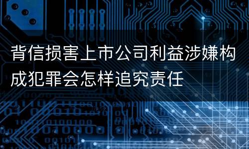背信损害上市公司利益涉嫌构成犯罪会怎样追究责任