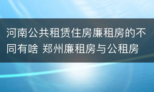 河南公共租赁住房廉租房的不同有啥 郑州廉租房与公租房