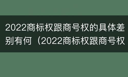 2022商标权跟商号权的具体差别有何（2022商标权跟商号权的具体差别有何意义）