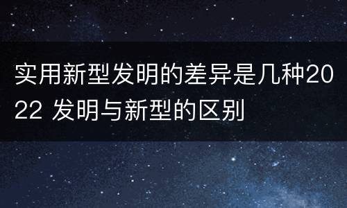 实用新型发明的差异是几种2022 发明与新型的区别