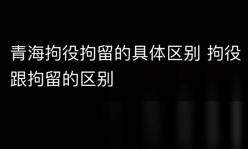 青海拘役拘留的具体区别 拘役跟拘留的区别