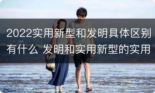 2022实用新型和发明具体区别有什么 发明和实用新型的实用性