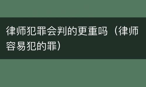 律师犯罪会判的更重吗（律师容易犯的罪）