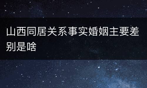 山西同居关系事实婚姻主要差别是啥