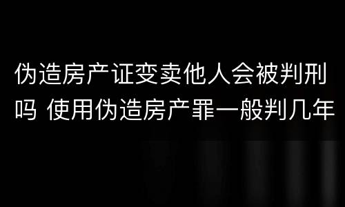 伪造房产证变卖他人会被判刑吗 使用伪造房产罪一般判几年