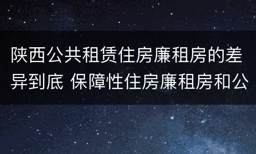 陕西公共租赁住房廉租房的差异到底 保障性住房廉租房和公租房区别