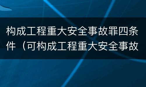 构成工程重大安全事故罪四条件（可构成工程重大安全事故罪的是）