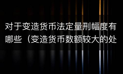 对于变造货币法定量刑幅度有哪些（变造货币数额较大的处以下有期徒刑）