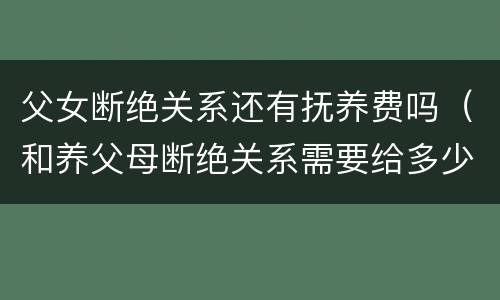 父女断绝关系还有抚养费吗（和养父母断绝关系需要给多少抚养费）