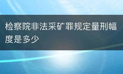 检察院非法采矿罪规定量刑幅度是多少