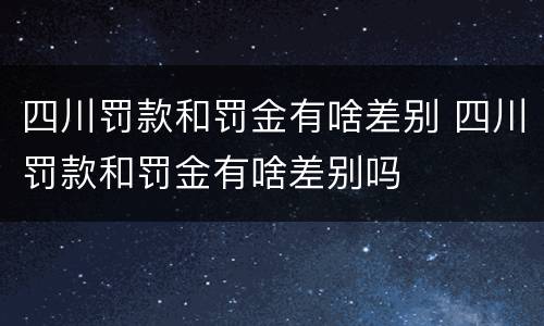 四川罚款和罚金有啥差别 四川罚款和罚金有啥差别吗