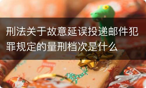 刑法关于故意延误投递邮件犯罪规定的量刑档次是什么
