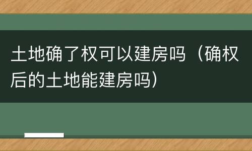 土地确了权可以建房吗（确权后的土地能建房吗）