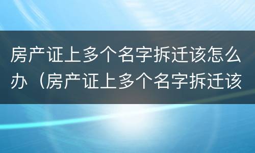 房产证上多个名字拆迁该怎么办（房产证上多个名字拆迁该怎么办手续）