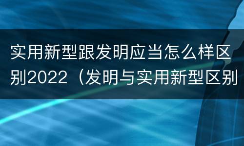 实用新型跟发明应当怎么样区别2022（发明与实用新型区别）