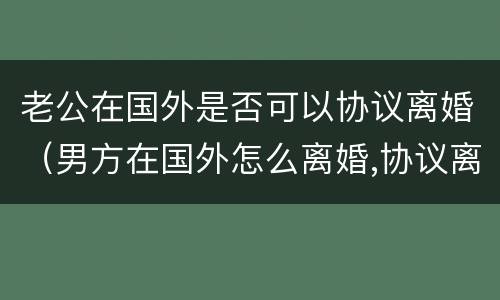 老公在国外是否可以协议离婚（男方在国外怎么离婚,协议离婚可以吗）