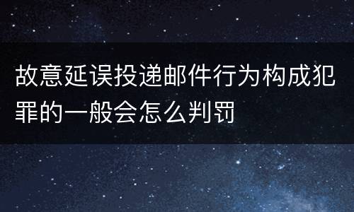 故意延误投递邮件行为构成犯罪的一般会怎么判罚