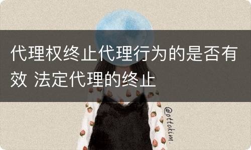 代理权终止代理行为的是否有效 法定代理的终止