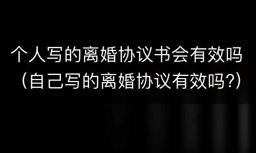 个人写的离婚协议书会有效吗（自己写的离婚协议有效吗?）