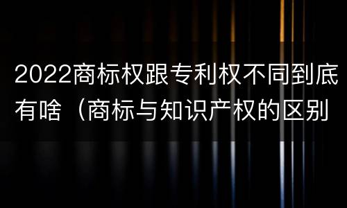 2022商标权跟专利权不同到底有啥（商标与知识产权的区别）