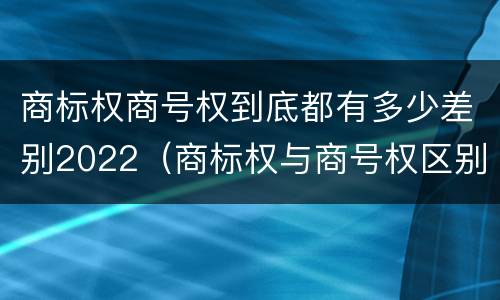 商标权商号权到底都有多少差别2022（商标权与商号权区别）